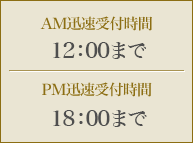 AM迅速受付時間 12:00までPM迅速受付時間 18:00まで
