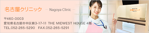 名古屋クリニック 〒460-0003 愛知県名古屋市中区錦3-17-11 THE MIDWEST HOUSE 4階 TEL.052-265-5290 FAX.052-265-5291