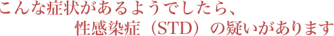 こんな症状があるようでしたら、 
                        性感染症（STD）の疑いがあります